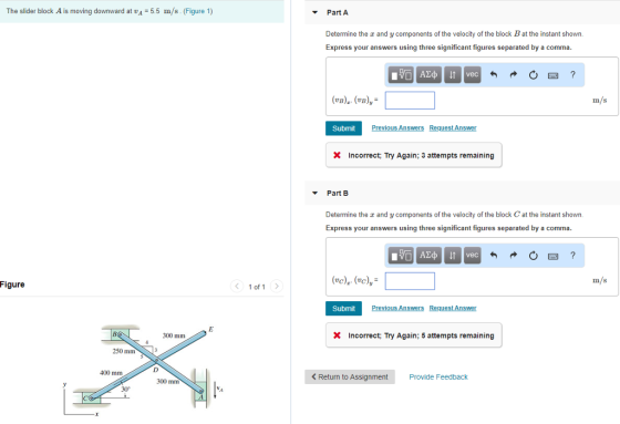 The slider block A is moving downward at vA 5.5 m/s. (Figure 1) Part A Determine the z and y components of the velocity of the block B at the instant shown. Express your answers using three significant figures separated by a comma. B)(vn)y m/s Submit Incorrect; Try Again; 3 attempts remaining Part B Determine the z and y components of the velocity of the block C at the instant shown. Express your answers using three significant figures separated by a comma m/s Figure 1 of 1 Submit 300 mm Incorrect; Try Again; 5 attempts remaining 250 mm 400 mm Return to Assignment Provide Feedback 300 mm 30°