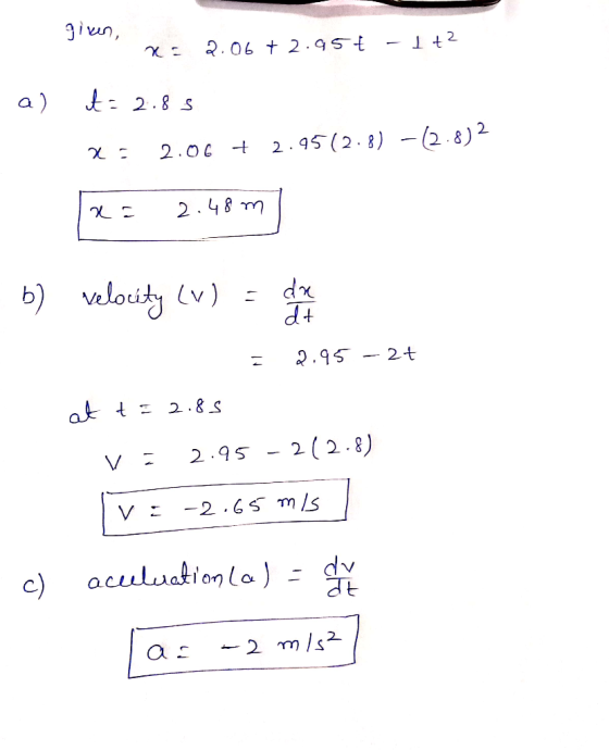 given, 2.06 + 2.95ť - 1+2 a) t=2.85 x 2.06 + 2.95(2.8) -12.8)2 x = 2.48 m b) velocity LV) dr dt 2.95 - 2t at t = 2.85 2.95 2(