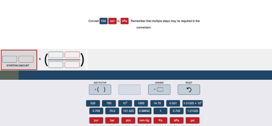 Convert 532 torr to kPa Remember that multiple steps may be required in the conversion. х STARTING AMOUNT ADO FACTOR ANSWER R