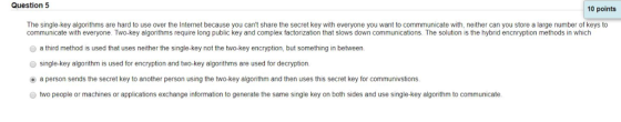Question 5 10 points 2 The single-key algorithms are hard to use over the Internet because you cant share the secret key with everyone you want to commmunicate with, neither can you store a large number of keys to communicate with everyone. Two-key algorithms require long public key and complex factorization that slows down communications. The solution is the hybrid encnryption methods in which a third method is used that uses neither the single-key not the two-key encryption, but something in between single-key algorithm is used for encryption and two-key algorithms are used for decryption. (e) a person sends the secret key to another person using the two key algorithm and then uses this secret key for communvstions O two people or machines or applications exchange information to generate the same single key on both sides and use single-key algorithm to communicate