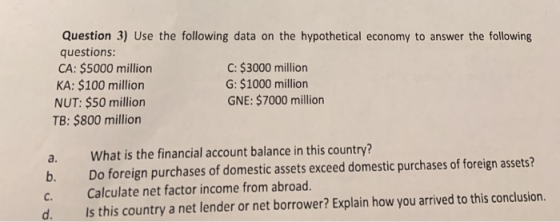 Question 3) Use the following data on the hypothetical economy to answer the following questions: CA: $5000 million C: $3000