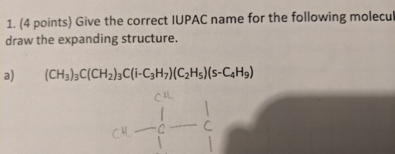 1. (4 points) Give the correct IUPAC name for the following molecul draw the expanding structure. (CH3)3C(CH2)3C(i-C3H7) (C2