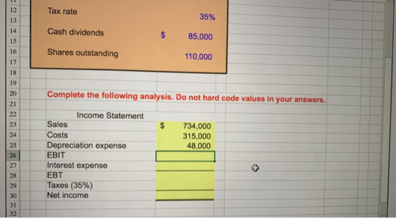 Tax rate Cash dividends Shares outstanding 12 13 35% 85,000 110,000 $ 15 16 17 18 19 20 Complete the following analysis. Do not hard code values in your answers 21 Income Statement S 734,000 315,000 48,000 Sales Costs Depreciation expense EBIT Interest expense EBT Taxes (35%) Net income 23 25 26 27 28 29 30 31 32