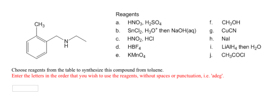 Reagents a. HNO3, H2SO4 b. SnCl2, H3O then NaOH(aq) g. CuCN C. HNO2, HCI d. HBF4 e. KMnO4 CH3 f. CH3OH h. Nal i. LiAIH4 then H2O j CH3COcI Choose reagents from the table to synthesize this compound from toluene. Enter the letters in the order that you wish to use the reagents, without spaces or punctuation, ie、adeg.