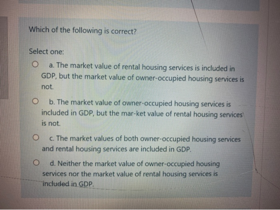 Which of the following is correct? Select one: O a. The market value of rental housing services is included in GDP, but the m