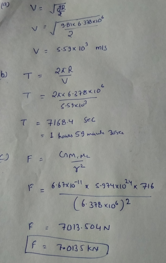 (a) V The 11 9.81x 6.378x100 v Beo - 5.5x 103 mis 6 T = 2KR T = 2xx 6.378x100 SS8x10 T = 7168.4 sec - 1 hours 59 minule Busce