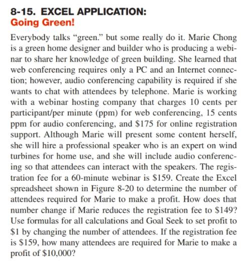 8-15. EXCEL APPLICATION: Going Green! Everybody talks green. but some really do it. Marie Chong is a green home designer and builder who is producing a webi nar to share her knowledge of green building. She learned that web conferencing requires only a PC and an Internet connec tion; however, audio conferencing capability is required if she wants to chat with attendees by telephone. Marie is working with a webinar hosting company that charges 10 cents per participant/per minute (ppm) for web conferencing, 15 cents ppm for audio conferencing, and $175 for online registration support. Although Marie wl present some content herself, she will hire a professional speaker who is an expert on wind turbines for home use, and she will include audio conferenc ing so that attendees can interact with the speakers. The regis- tration fee for a 60-minute webinar is $159. Create the Excel spreadsheet shown in Figure 8-20 to determine the number of attendees required for Marie to make a profit. How does that number change if Marie reduces the registration fee to $149? Use formulas for all calculations and Goal Seek to set profit to $1 by changing the number of attendees. If the registration fee is $159, how many attendees are required for Marie to makea profit of $10,0002
