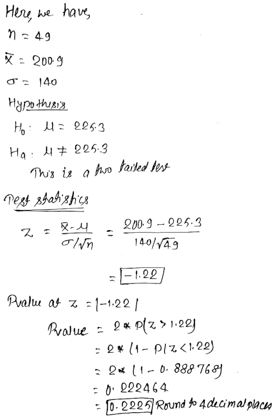 Here, we have n=49 W = 2009 o = 140 Hypothesis Ho: 4= 225.3 Ha: 4 # 225.3 - This is a two tailed dese Test statistics 2 = 84