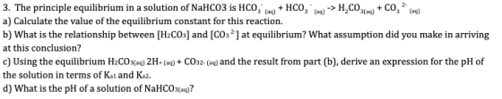3. The principle equilibrium in a solution of NaHCO3 is HCO + HCO ) -> H,CO3aq) + CO2(aq) a) Calculate the value of the equil