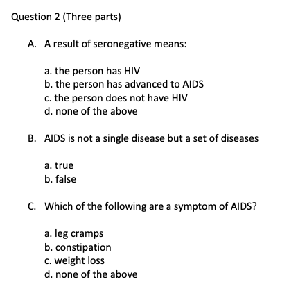Question 2 (Three parts) A. A result of seronegative means: a. the person has HIV b. the person has advanced to AIDS c. the person does not have HIV d. none of the above B. AIDS is not a single disease but a set of diseases a. true b. false C. Which of the following are a symptom of AIDS? a. leg cramps b. constipation c. weight loss d. none of the above