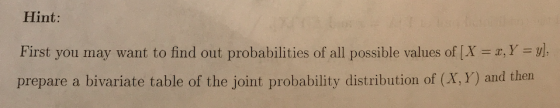 Hint: First you may want to find out probabilities of all possible values of ( X = x, Y = y; prepare a bivariate table of the