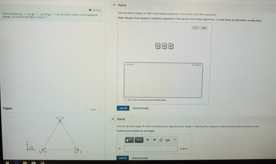 Part A Review Three charges, g and g triangle, as shown in the figure (Figure 1) Rank the three charges in order of decreasing magnitude of the electric force they Rank charges from largest to smallest magnitude of the electric force they experience. To rank items as equivalent, overlap them. +qg, are at the vertices of an equilateral Reset Holp Larges i The comect ranking cannot be determined Figure Submit Recuest Answer Part B Give ta direcson angle·of the net electric force experienced by charge 1 Note that θ is measured counterdockwise from the positive z axis. Express your answer as an integer degrees Submit