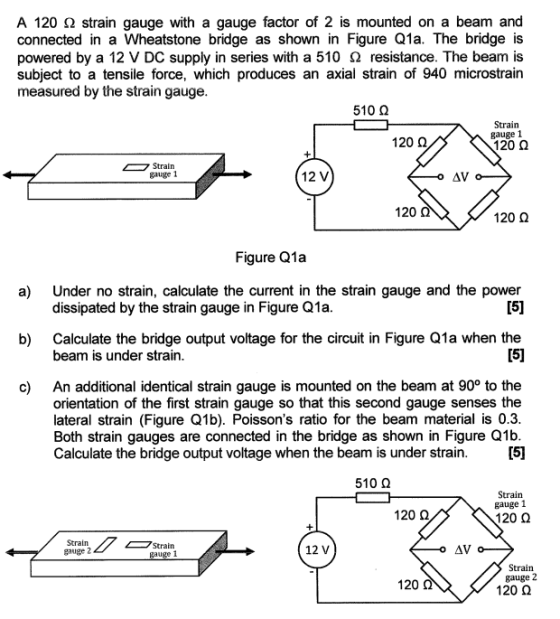 A 120 ? strain gauge with a gauge factor of 2 is mounted on a beam and connected in a Wheatstone bridge as shown in Figure Q1a. The bridge is powered by a 12 V DC supply in series with a 510 resistance. The beam is subject to a tensile force, which produces an axial strain of 940 microstrain measured by the strain gauge 510 ? Strain gauge 1 120 ? 120 ? Stratn galge 1 12 V 120 120 ? Figure Q1a Under no strain, calculate the current in the strain gauge and the power dissipated by the strain gauge in Figure Q1a a) Calculate the bridge output voltage for the circuit in Figure Q1a when the beam is under strain b) An additional identical strain gauge is mounted on the beam at 90° to the orientation of the first strain gauge so that this second gauge senses the lateral strain (Figure Q1b). Poissons ratio for the beam material is 0.3 Both strain gauges are connected in the bridge as shown in Figure Q1b Calculate the bridge output voltage when the beam is under strain c) 510 Q Strain gauge 1 120 Q 120 ? Strain gauge 2 Strain 12 V Strain gauge 2 120 ? 120