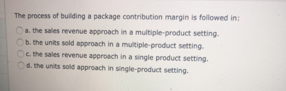 The process of building a package contribution margin is followed in: a. the sales revenue approach in a multiple-product set