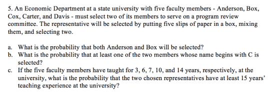 5. An Economic Department at a state university with five faculty members - Anderson, Box, Cox, Carter, and Davis - must select two of its members to serve on a program review committee. The representative will be selected by putting five slips of paper in a box, mixing them, and selecting two What is the probability that both Anderson and Box will be selected? What is the probability that at least one of the two members whose name begins with C is selected? If the five faculty members have taught for 3, 6, 7, 10, and 14 years, respectively, at the university, what is the probability that the two chosen representatives have at least 15 years teaching experience at the university? a. b. c.