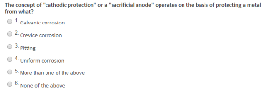 The concept of cathodic protection or a sacrificial anode operates on the basis of protecting a metal from what? O 1 Galvanic corrosion 2 Crevice corrosion 3. pitting O 4. Uniform corrosion O5. More than one of the above 6. None of the above