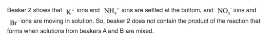 Beaker 2 shows that K+ ions and NH ons are settled at the bottom, and NO, ions and Br-ions are moving in solution. So, beaker