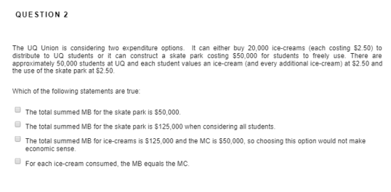 QUESTION 2 The UQ Union is considering two expenditure options. It can either buy 20,000 ice-creams (each costing $2.50) to distribute to UQ students or it can construct a skate park costing $50,000 for students to freely use. There are approximately 50,000 students at UQ and each student values an ice-cream (and every additional ice-cream) at $2.50 and the use of the skate park at $2.50. Which of the following statements are true The total summed MB for the skate park is $50,000. The total summed MB for the skate park is $125,000 when considering all students. The total summed MB for ice-creams is $125,000 and the MC is $50,000, so choosing this option would not make economic sense For each ice-cream consumed, the MB equals the MC.