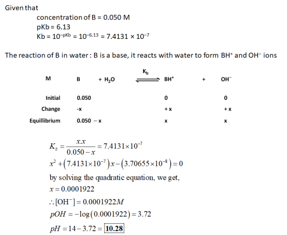 Given that concentration of B = 0.050 M pKb = 6.13 Kb = 10-pKb = 10-6.13 = 7.4131 x 10-7 The reaction of B in water: B is a b