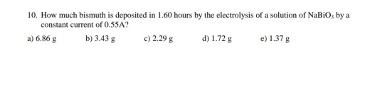 10. How much bismuth is deposited in 1.60 hours by the electrolysis of a solution of NaBio, by a constant current of 0.55A? a
