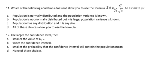 11. Which of the following conditions does not allow you to use the formula Xtza to estimate u? a. b. C. d. Population is normally distributed and the population variance is known. Population is not normally distributed but n is large; population variance is known. Population has any distribution and n is any size. All of these choices allow you to use the formula 12. The larger the confidence level, the a. smaller the value of za/2. b. wider the confidence interval. C smaller the probability that the confidence interval will contain the population mean None of these choices. d.