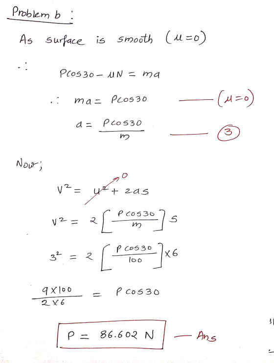 Problem b ! As surface is smooth (l=o) PCOS 30 - UN = ma .. ma= Pcos 30 (u=) d = pCosso 3 Now; V? t zas as P cos30 V2= २ [ S