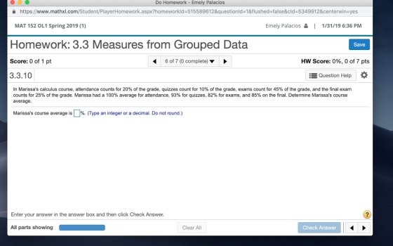 Do Homework - Emely Palacios https://www.mathxl.com/Student/PlayerHomework.aspx?homeworkid=515589612&questionid=1&flushed-false&cld=5349912¢ervinayes MAT 152 OL1 Spring 2019 (1) Emely Palacios 1/31/19 6:36 PM Homework: 3.3 Measures from Grouped Data Score: 0 of 1 pt 3.3.10 Save 6 of 7 (0 complete) HW Score: 0%, 0 of 7 pts Question Help * In Marissas calculus course, attendance counts for 20% of the grade, quizzes count for 10% of the grade, exams count or 45% of the grade, and the ina exam counts for 25% of the grade. Marissa had a 100% average for attendance, 93 for quizzes 82% or exams and 85 on the n Determine Manssas course average. Marissas course average is »%(Type an integer or a decimal. Do not round.) Enter your answer in the answer box and then click Check Answer. All parts showing Clear All Check Answer