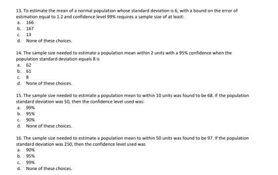 13. To estimate the mean of a normal population whose standard deviation is 6, with a bound on the error of estimation equal to 1.2 and confidence level 99% requires a sample size of at least a. 166 b. 167 c. 13 d. None of these choices 14. The sample size needed to estimate a population mean within 2 units with a 95% confidence when the population standard deviation equals 8 is a. 62 b. 61 d. None of these choices 15. The sample size needed to estimate a population mean to within 10 units was found to be 68. If the population standard deviation was 50, then the confidence level used was: a. 9996 b. 95% C. 90% d. None of these choices 16. The sample size needed to estimate a population mean to within 50 units was found to be 97. If the population standard deviation was 250, then the confidence level used was a. 90% b. 95% C. 99% d. None of these choices