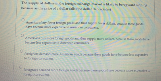 The supply of dollars in the foreign exchange market is likely to be upward sloping because as the price of a dollar falls (t