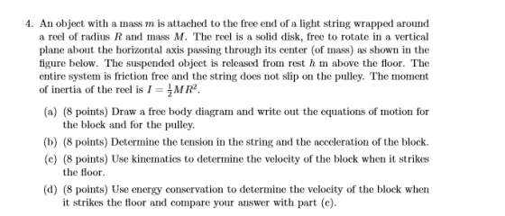 1. An object with a mass m is attached to the free end of a light string wrapped around a reel of radius R and mass M. The reel is a solid disk, free to rotate in a vertical plane about the horizontal axis passing through its center (of mass) as shown in the figure below. The suspended object is released from rest h m above the floor. The entire system is friction free and the string does not slip on the pulley. The moment of inertia of the reel is IMR2 (a) (8 points) Draw a free body diagram and write out the equations of motion for the block and for the pulley (b) (8 points) Determine the tension in the string and the acceleration of the block. (c) (8 points) Use kinematics to determine the velocity of the block when it strikes the floor (d) (8 points) Use energy conservation to determine the velocity of the block when it strikes the floor and compare your answer with part (c)