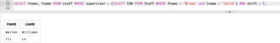 21 22 SELECT fname, Iname FROM staff WHERE supervisor = (SELECT SSN FROM Staff WHERE fname = Wilma and Iname = Smith) AND