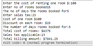 Enter the cost of renting one room $:100 Enter no of rooms booked15 The no of days the rooms booked fors Enter sales tax: 23 Cost of one room $100 Discount on each room: $15 The number of days rooms booked for:5 Total cost of rooms: $6375 Sales tax applicable:23 Total billing amount: $7841.25 Exit code: e (normal program termination)