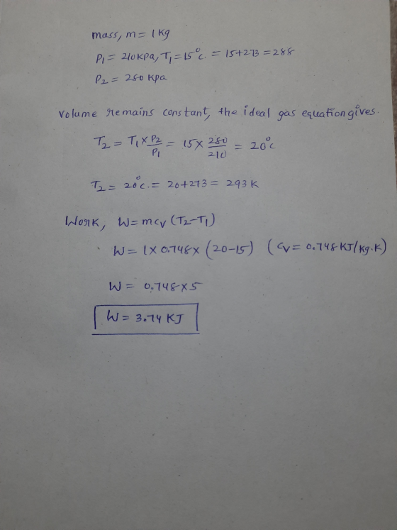 mass, m= 1kg PI = 210kpa, T, = 15 c. = 15+273 = 288 P2 = 280 kpa Volume remains constant the ideal gas equation gives. T2 = T