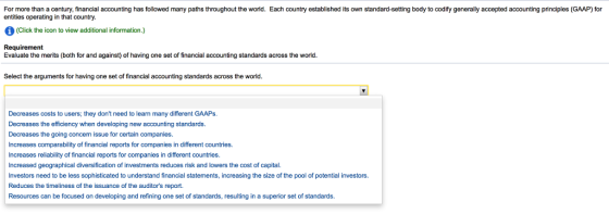 For more than a century, financial accounting has followed many paths throughout the world. Each country established its own standard-setting body to codify generally accepted accounting principles (GAAP) for entities operating in that country. (Click the icon to view additional information.) Requirement Evaluate the merits (both for and against) of having one set of financial accounting standards across the world. Select the arguments for having one set of financial accounting standards across the world. Decreases costs to users; they dont need to learn many different GAAPs. Decreases the efficiency when developing new accounting standards. Decreases the going concern issue for certain companies Increases comparability of financial reports for companies in different countries. Increases reliability of financial reports for companies in different countries. Increased geographical diversification of investments reduces risk and lowers the cost of capital. Investors need to be less sophisticated to understand financial statements, increasing the size of the pool of potential investors. Reduces the timeliness of the issuance of the auditors report. Resources can be focused on developing and refining one set of standards, resulting in a superior set of standards