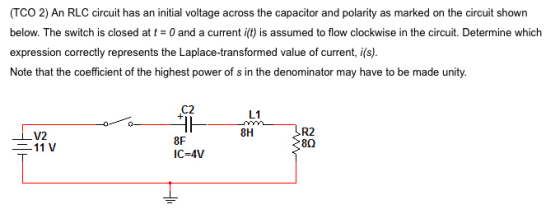 (TCO 2) An RLC circuit has an initial voltage across the capacitor and polarity as marked on the circuit shown below. The switch is closed at t = 0 and a current i(t) is assumed to flow clockwise in the circuit. Determine which expression correctly represents the Laplace-transformed value of current, i(s). Note that the coefficient of the highest power of s in the denominator may have to be made unity. C2 L1 8H R2 V2 8F IC-4V 二11 V