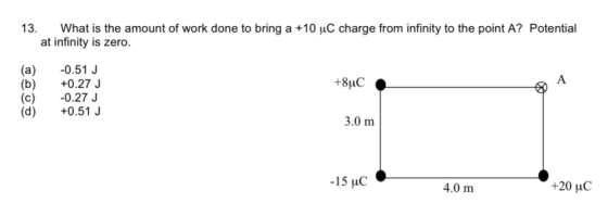 13. What is the amount of work done to bring a +10 uC charge from infinity to the point A? Potential at infinity is zero. (a) 0.51 J (b) +0.27 (c) 0.27 J (d +0.51 3.0 m 15 uC 4.0 m