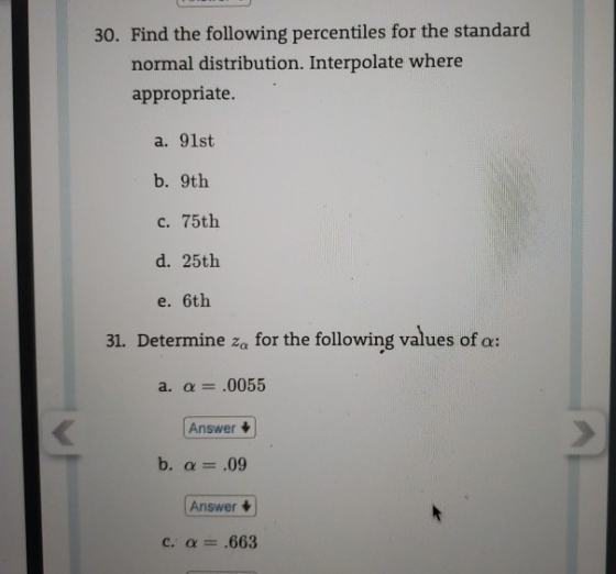 30. Find the following percentiles for the standard normal distribution. Interpolate where appropriate. a. 91st b. 9th c. 75th d. 25th e. 6th 31. Determine za for the following values of α: Answer Answer C. α .663