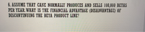 6. ASSUME THAT CANE NORMALLY PRODUCES AND SELLS 108,000 BETAS PER YEAR. WHAT IS THE FINANCIAL ADVANTAGE (DISADVANTAGE) OF DIS