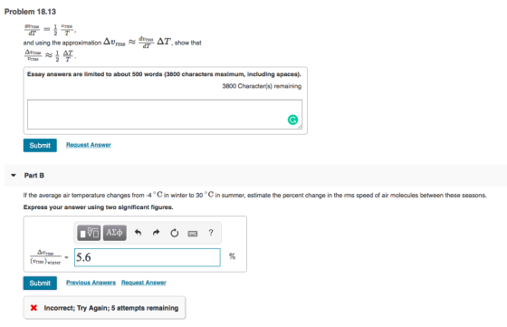 Problem 18.13 arms and using the approximation Δurns show that dT Urms 2 T Essay answers are limited to about 500 words (3800 characters maximum, including spaces). 3800 Character(s) remaining Submit Request Answer Part B If the average air temperature changes from-4 oC in winter to 30 °C in summer, estimate the percent change in the rms speed of air molecules between these seasons. Express your answer using two significant figures. Δυ Urms 5.6 Urms)winter Submit XIncorrect; Try Again; 5 attempts remaining