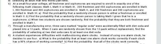 B: Selecting an adult man who works part time 6) At a small four-year college, all freshmen and sophomores are required to enroll in exactly one of the following math classes: Math I, Math I or Math 200 freshmen and 450 sophomores are enrolled in Math I, 350 freshmen and 400 sophomores are enrolled in Math II, and 250 freshmen and 300 sophomores are enrolled in Math l. a) Find the probability that a randomly chos en person is either a freshman or enrolled in Math l. b) Find the probability that a randomly chosen person is taking Math I given that he is a sophomore. c) When two students are chosen randomly, find the probability that they are both freshmen and enrolled in Math I Through a manufacturing error, three cans marked regular soda were accidentally filled with diet soda and placed into a 12 pack. When 2 cans are randomly chosen from the 12 pack without replacement, find the probability of selecting a) two diet soda cans b) at least one diet soda 7) 8) A student experiences difficulties with malfunctioning al arm clocks. Instead of using one al arm clock, he decides to use four. a) What is the probability that at least one alarm clock works correctly if each clock has a 95% chance of working correctly? b) Find the probability that all of the clocks work correctly.
