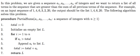 In this problem, we are given a sequence a1, a2,... , an of integers and we want to return a list o terms in the sequence that are greater than the sum of all previous terms of the sequence. For example, on an input sequence of 1,4, 6,3,2,20, the output should be the list 1,4,6, 20. The following algorithm solves this problem procedure PartialSums(a1, a2, . . . , an: a sequence of integers with n 〉 1) total : 0 Initialize an empty listL for i := 1 to n 2 4 if ai 〉 total Append aj to list L total := total + ai 7. return D