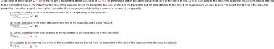 A spaceship of proper length L 350 m moves past a transmitting station at a speed of 0.77c. (The transmitting station broadcasts signals that travel at the speed of light.) A clock is attached to the nose of the spaceship and a second dock is attached to the transmitting station. The instant that the nose of the spaceship passes the transmitter, the clock attached to the transmitter and the clock attached to the nose of the spaceship are set equal to zero. The instant that the tail of the spaceship passes the transmitter a signal is sent by the transmitter that is subsequently detected by a receiver in the nose of the spaceship. a when, according to the clock attached to the nose of the spaceship is the signal sent v us b) When, according to the clocks attached to the nose of the spaceship, is the signal received? 676 US c) when, according to the clock attached to the transmitter, is the signal received by the spaceship? d) According to an observer that works at the transmitting station, how far from the transmitter s the nose of the spaceship when the signal is received? 516 X m