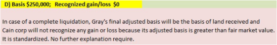 D) Basis $250,000; Recognized gain/loss $0 In case of a complete liquidation, Grays final adjusted basis will be the basis o