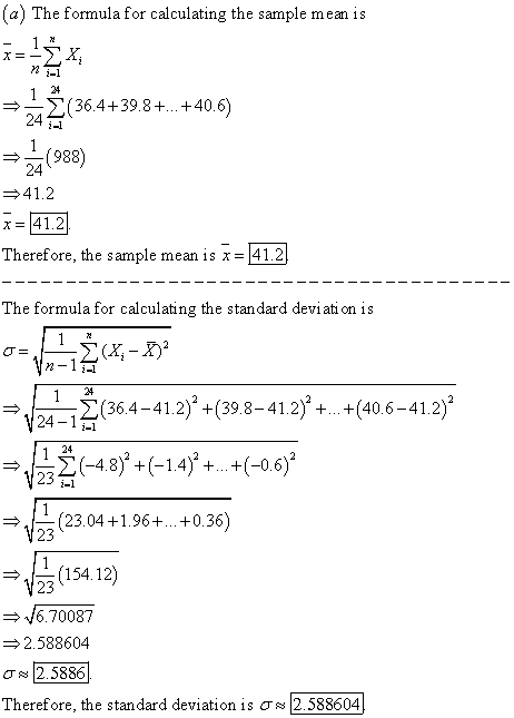 (a) The fomula for calculating the sample mean is 24 (36.4+39.8+...+40.6 i-1 24 (988) 24 41.2 x=41.2 Therefore, the sample mean is x-41.2 The formula for calculating the standard deviati on is 2(- (36.4-41.2) +(39.8-41.2) +.. +(40.6-41.2) 24-11 24 +(14 -06) 23 (23.04 +1.96+.. +0.36) 23 154.12) 23 4670087 2.588604 σ~ 2.5886 Therefore, the standard deviation is ơ~ 2.588604