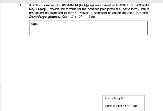 1. A 255mL sample of 0.00016M Pb(NO3)2(aq) was mixed with 456mL of 0.00023M Na SO4(aq). Provide the formula for the possible