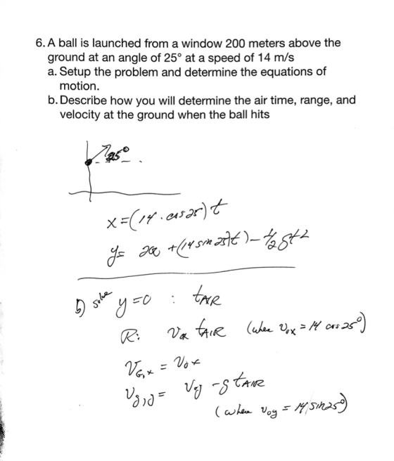 6. A ball is launched from a window 200 meters above the ground at an angle of 25° at a speed of 14 m/s a. Setup the problem and determine the equations of motion. b. Describe how you will determine the air time, range, and velocity at the ground when the ball hits as