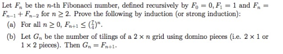 Let Fn be the n-th Fibonacci number, defined recursively by F() = 0.FI = 1 and fn Fn-1 F-2 for n 2 2. Prove the following by induction (or strong induction): (a) For all n 20, F+1 s (Z). (b) Let Gn be the number of tilings of a 2 x n grid using domino pieces (i.e. 2 x 1 or 1 x 2 pieces). Then Gn- Fn