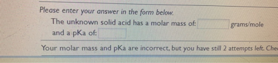 Please enter your answer in the form below. The unknown solid acid has a molar mass of: and a pka of: grams/mole Your molar m