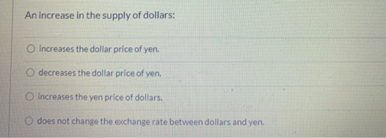 An increase in the supply of dollars: increases the dollar price of yen. O decreases the dollar price of yen. increases the y