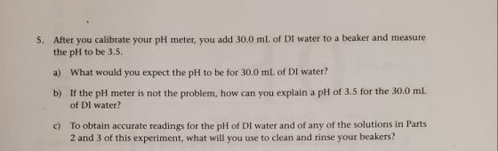 5. After you calibrate your pH meter, you add 30.0 mL of DI water to a beaker and measure the pH to be 3.5. a) What would you